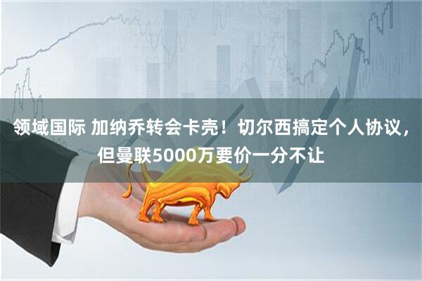 领域国际 加纳乔转会卡壳！切尔西搞定个人协议，但曼联5000万要价一分不让