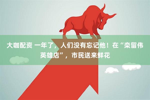 大咖配资 一年了，人们没有忘记他！在“栾留伟英雄店”，市民送来鲜花