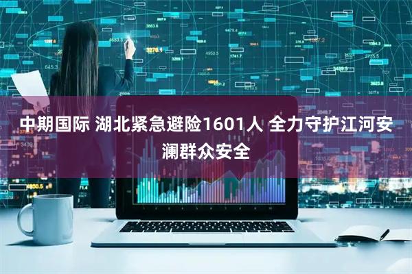 中期国际 湖北紧急避险1601人 全力守护江河安澜群众安全