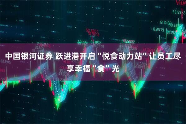 中国银河证券 跃进港开启“悦食动力站”让员工尽享幸福“食”光