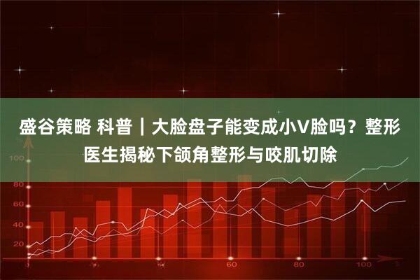 盛谷策略 科普｜大脸盘子能变成小V脸吗？整形医生揭秘下颌角整形与咬肌切除