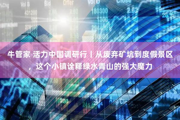 牛管家 活力中国调研行丨从废弃矿坑到度假景区，这个小镇诠释绿水青山的强大魔力