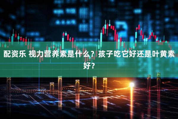 配资乐 视力营养素是什么？孩子吃它好还是叶黄素好？