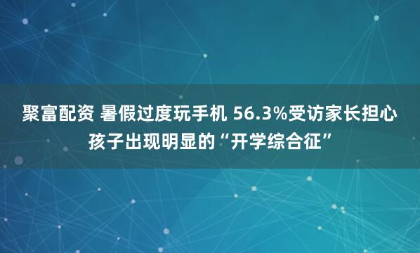 聚富配资 暑假过度玩手机 56.3%受访家长担心孩子出现明显的“开学综合征”