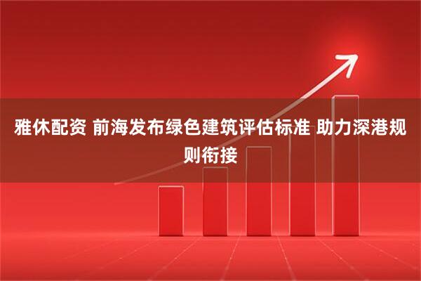 雅休配资 前海发布绿色建筑评估标准 助力深港规则衔接