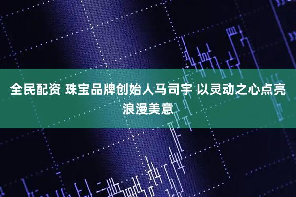 全民配资 珠宝品牌创始人马司宇 以灵动之心点亮浪漫美意