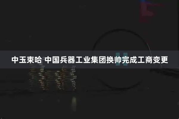 中玉束哈 中国兵器工业集团换帅完成工商变更