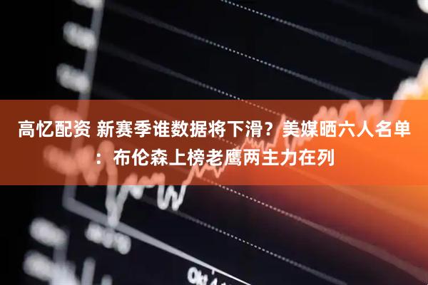 高忆配资 新赛季谁数据将下滑？美媒晒六人名单：布伦森上榜老鹰两主力在列