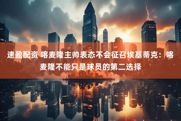 速盈配资 喀麦隆主帅表态不会征召埃基蒂克：喀麦隆不能只是球员的第二选择
