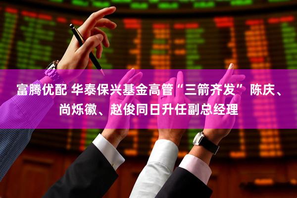 富腾优配 华泰保兴基金高管“三箭齐发” 陈庆、尚烁徽、赵俊同日升任副总经理