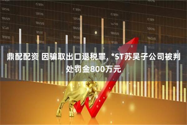 鼎配配资 因骗取出口退税罪, *ST苏吴子公司被判处罚金800万元