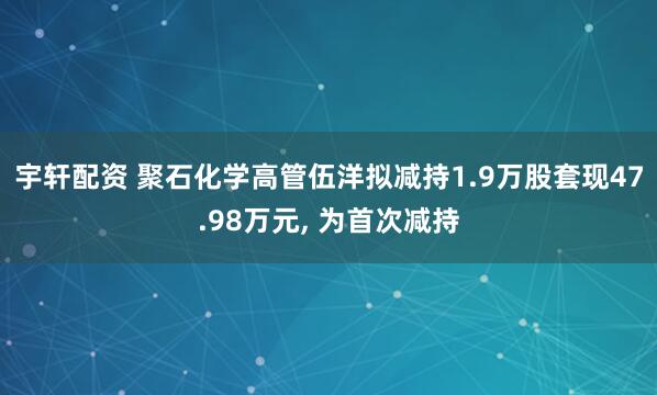 宇轩配资 聚石化学高管伍洋拟减持1.9万股套现47.98万元, 为首次减持