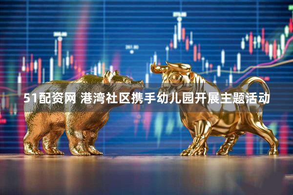51配资网 港湾社区携手幼儿园开展主题活动