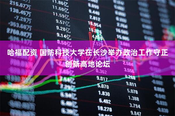 哈福配资 国防科技大学在长沙举办政治工作守正创新高地论坛