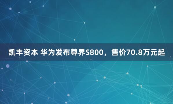 凯丰资本 华为发布尊界S800，售价70.8万元起