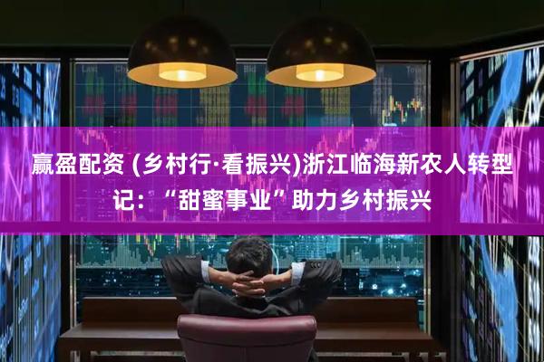 赢盈配资 (乡村行·看振兴)浙江临海新农人转型记:“甜蜜事业”助力乡村振兴