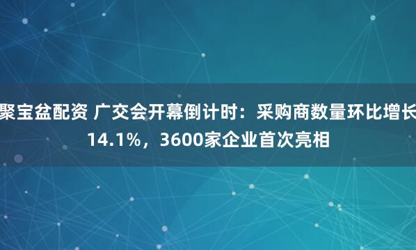 聚宝盆配资 广交会开幕倒计时:采购商数量环比增长14.1%,3600家企业首次亮相