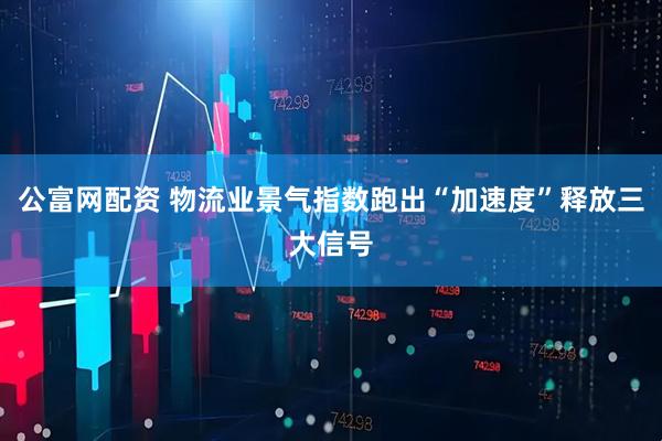 公富网配资 物流业景气指数跑出“加速度”释放三大信号