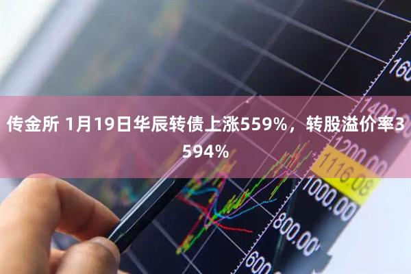 传金所 1月19日华辰转债上涨559%，转股溢价率3594%