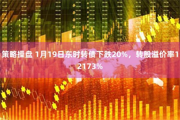 策略操盘 1月19日东时转债下跌20%，转股溢价率12173%