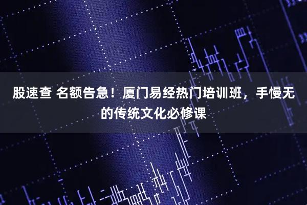 股速查 名额告急!厦门易经热门培训班,手慢无的传统文化必修课