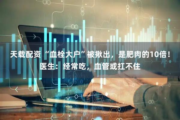 天载配资 “血栓大户”被揪出，是肥肉的10倍！医生：经常吃，血管或扛不住