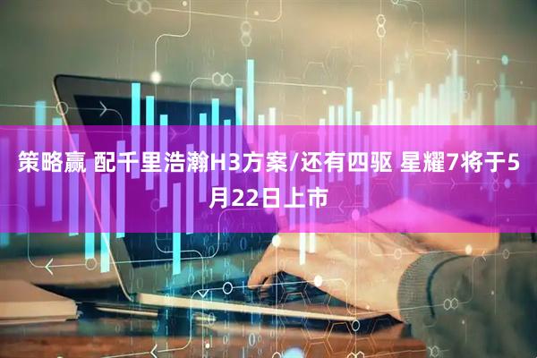 策略赢 配千里浩瀚H3方案/还有四驱 星耀7将于5月22日上市