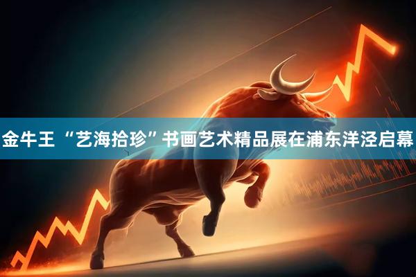 金牛王 “艺海拾珍”书画艺术精品展在浦东洋泾启幕