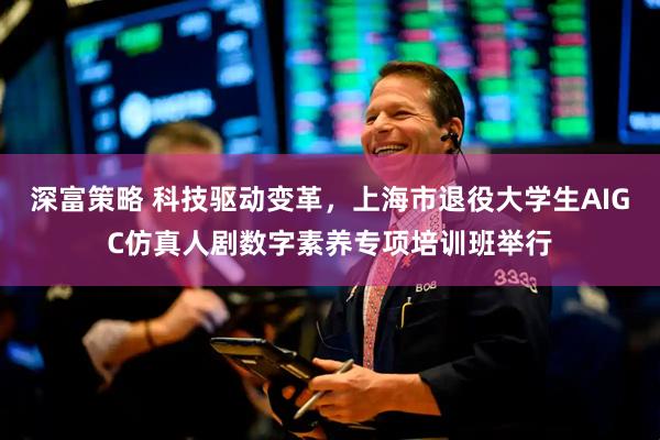深富策略 科技驱动变革，上海市退役大学生AIGC仿真人剧数字素养专项培训班举行